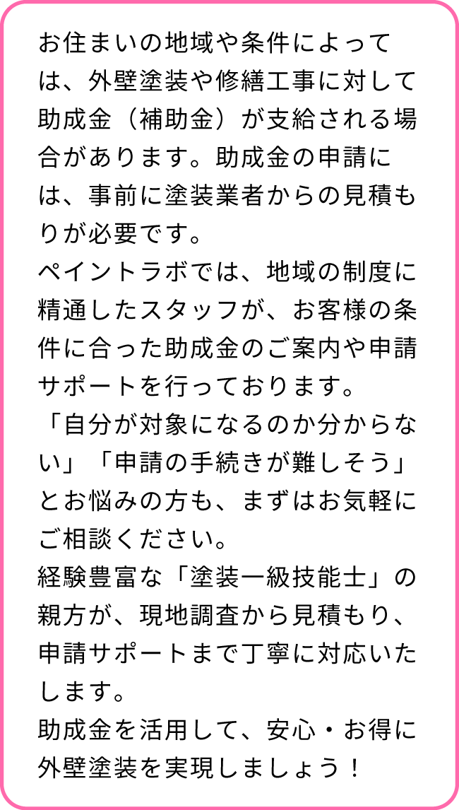お住まいの地域・条件によって異なりますが、外壁塗装・外壁修理は、条件を満たせば助成金（補助金）をもらえる可能性があります。また補助金を申請する際は、事前に塗装業者に依頼して、見積もりを取る必要があります。まずはご相談ください。