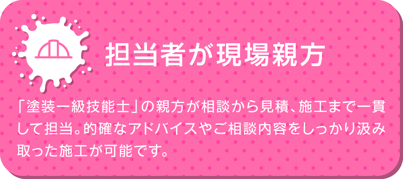 担当者が現場親方 | 「塗装一級技能士」の親方が相談から見積、施工まで一貫して担当。的確なアドバイスやご相談内容をしっかり汲み取った施工が可能です。